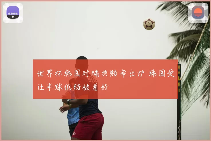 世界杯韩国对瑞典赔率出炉 韩国受让半球低赔被看好