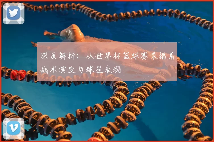 深度解析：从世界杯篮球赛录播看战术演变与球星表现