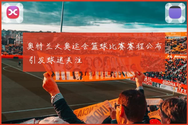 奥特兰大奥运会篮球比赛赛程公布 引发球迷关注