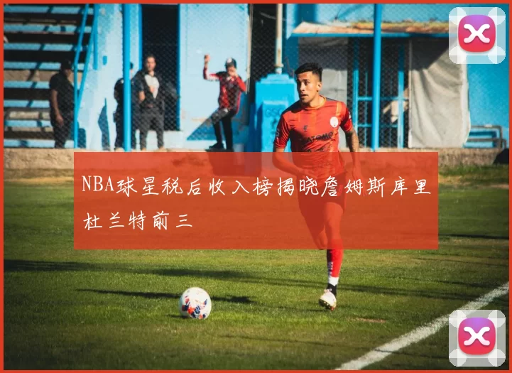 NBA球星税后收入榜揭晓詹姆斯库里杜兰特前三