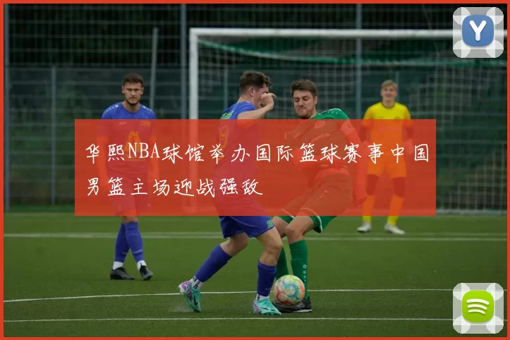 华熙NBA球馆举办国际篮球赛事中国男篮主场迎战强敌