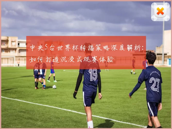 中央5台世界杯转播策略深度解析:如何打造沉浸式观赛体验