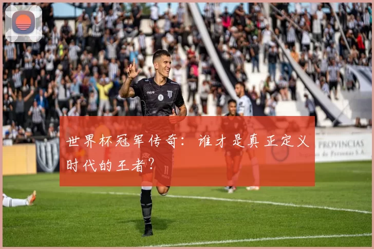 世界杯冠军传奇:谁才是真正定义时代的王者?