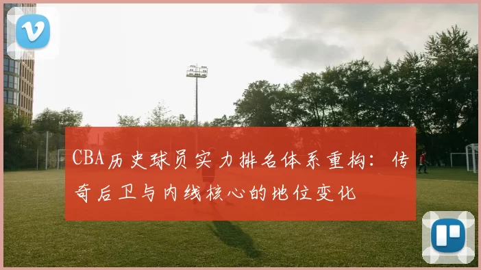 CBA历史球员实力排名体系重构：传奇后卫与内线核心的地位变化