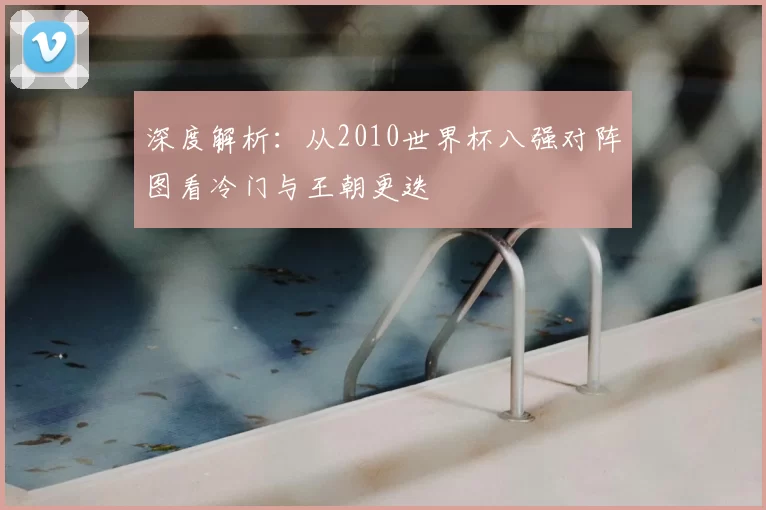 深度解析:从2010世界杯八强对阵图看冷门与王朝更迭