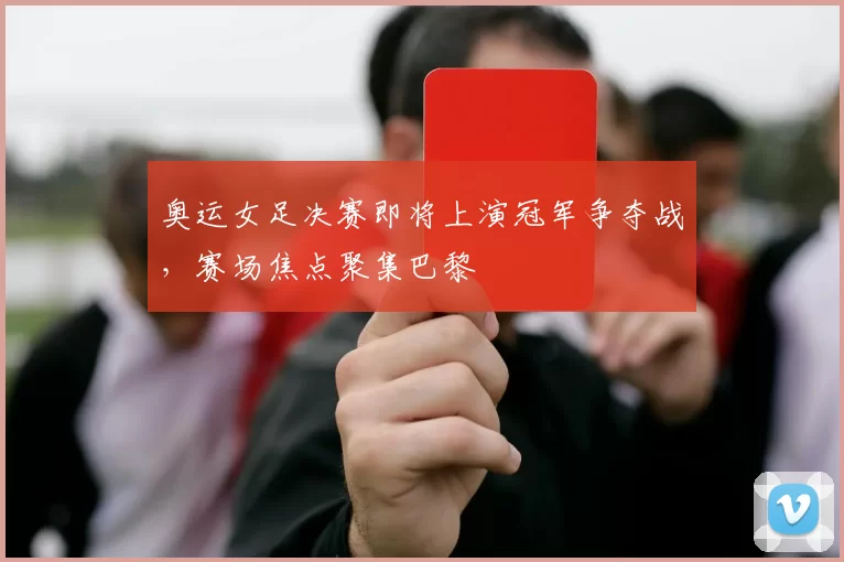 奥运女足决赛即将上演冠军争夺战,赛场焦点聚集巴黎