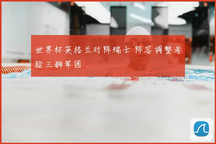 世界杯英格兰对阵瑞士 阵容调整考验三狮军团