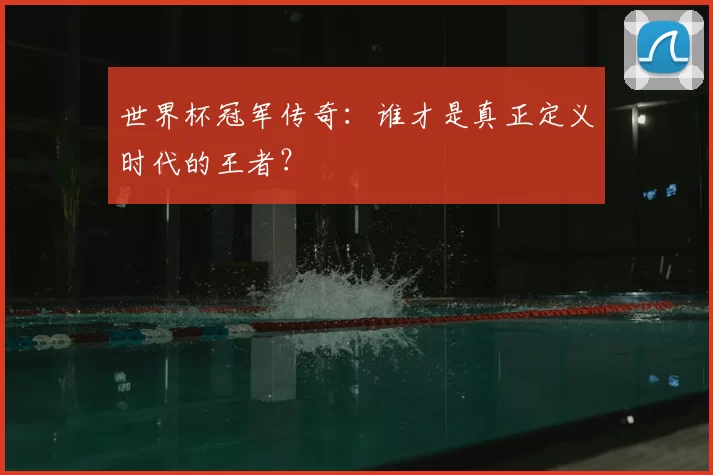 世界杯冠军传奇:谁才是真正定义时代的王者?