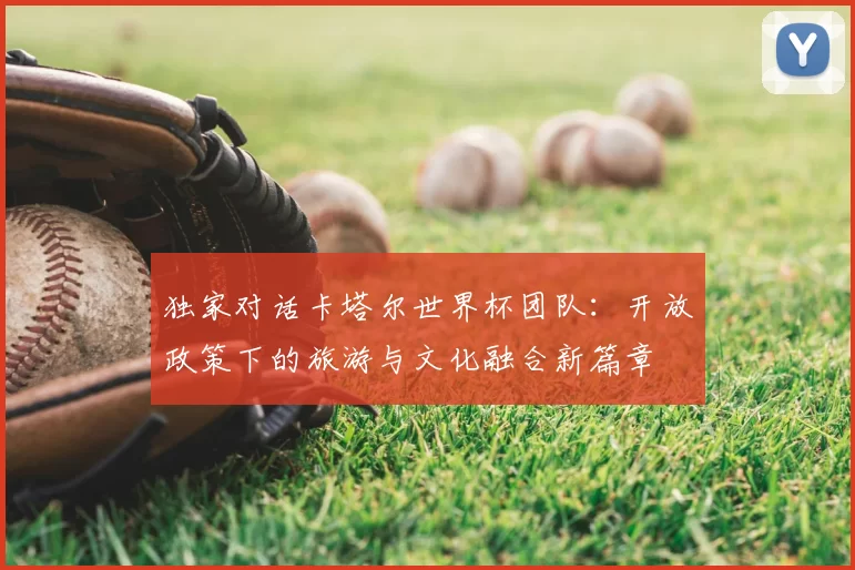 独家对话卡塔尔世界杯团队:开放政策下的旅游与文化融合新篇章