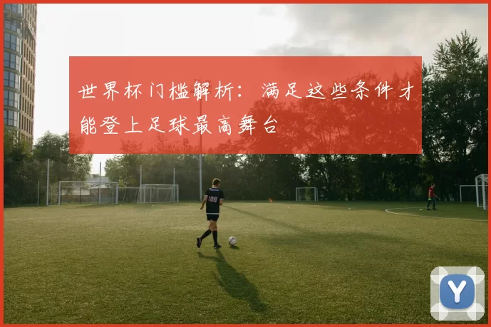 世界杯门槛解析：满足这些条件才能登上足球最高舞台