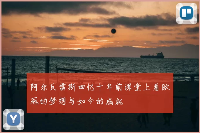 阿尔瓦雷斯回忆十年前课堂上看欧冠的梦想与如今的成就