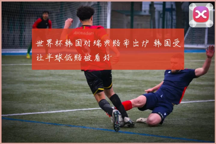 世界杯韩国对瑞典赔率出炉 韩国受让半球低赔被看好