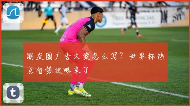朋友圈广告文案怎么写？世界杯热点借势攻略来了