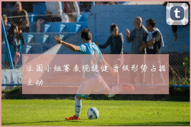 法国小组赛表现稳健 晋级形势占据主动
