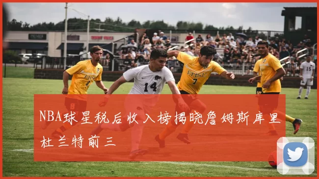 NBA球星税后收入榜揭晓詹姆斯库里杜兰特前三