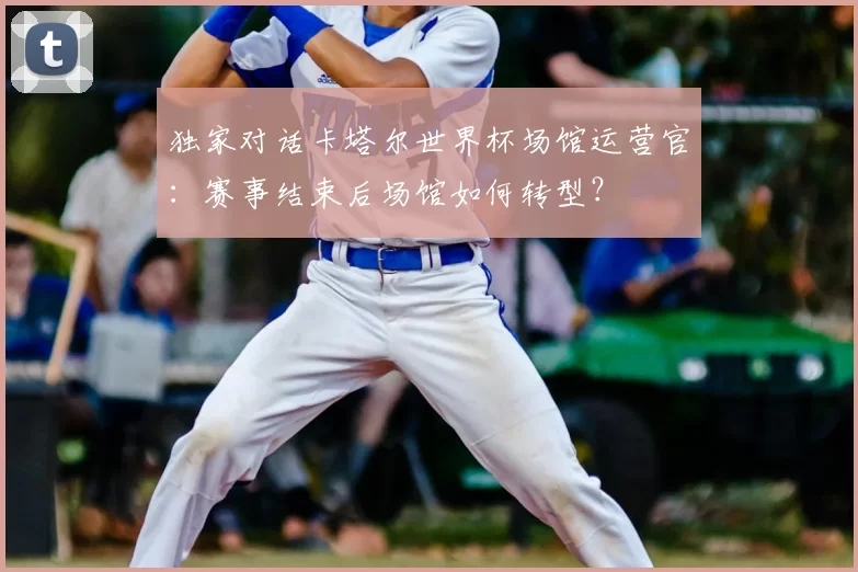 独家对话卡塔尔世界杯场馆运营官:赛事结束后场馆如何转型?