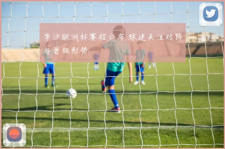 华沙欧洲杯赛程公布 球迷关注对阵与晋级形势