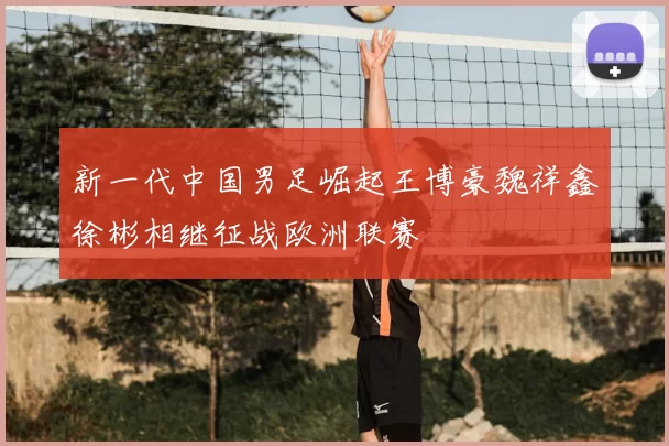 新一代中国男足崛起王博豪魏祥鑫徐彬相继征战欧洲联赛