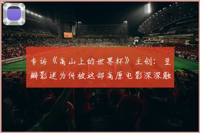 专访《高山上的世界杯》主创：豆瓣影迷为何被这部高原电影深深触动？