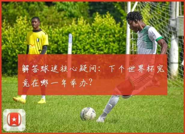 解答球迷核心疑问:下个世界杯究竟在哪一年举办?