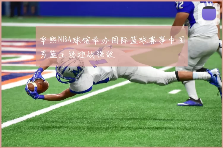 华熙NBA球馆举办国际篮球赛事中国男篮主场迎战强敌