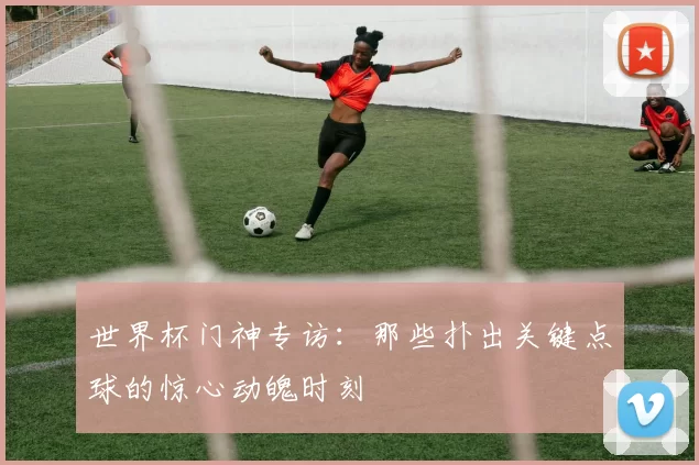 世界杯门神专访:那些扑出关键点球的惊心动魄时刻