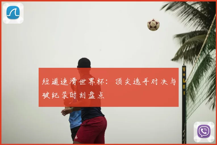 短道速滑世界杯:顶尖选手对决与破纪录时刻盘点