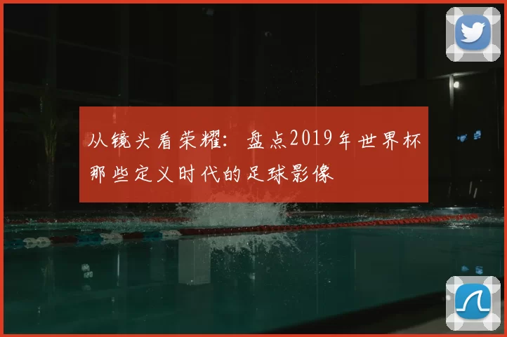 从镜头看荣耀:盘点2019年世界杯那些定义时代的足球影像