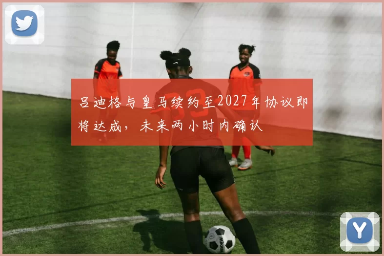 吕迪格与皇马续约至2027年协议即将达成，未来两小时内确认