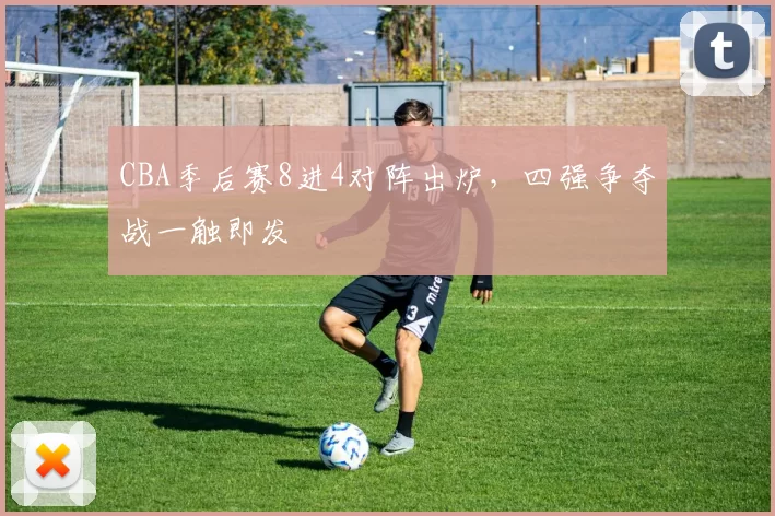 CBA季后赛8进4对阵出炉,四强争夺战一触即发