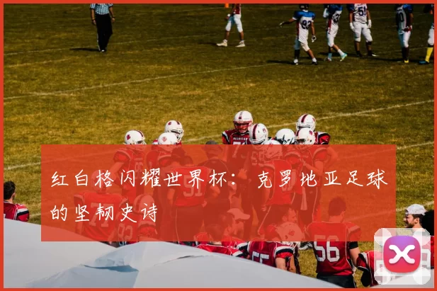 红白格闪耀世界杯:克罗地亚足球的坚韧史诗