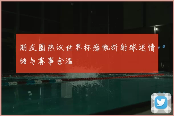 朋友圈热议世界杯感慨折射球迷情绪与赛事余温