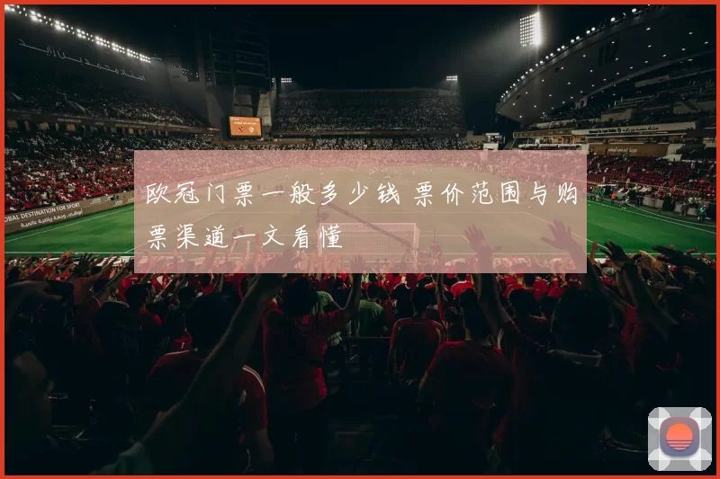 欧冠门票一般多少钱 票价范围与购票渠道一文看懂