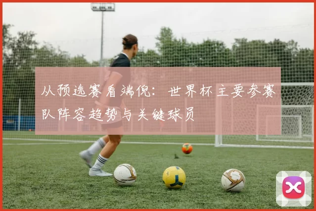 从预选赛看端倪:世界杯主要参赛队阵容趋势与关键球员