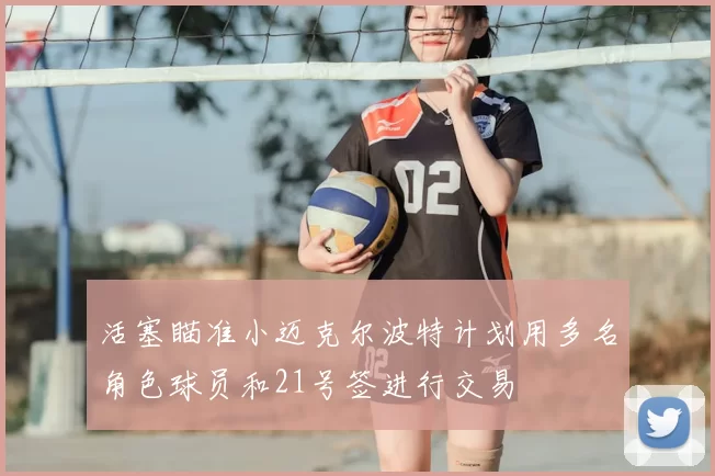 活塞瞄准小迈克尔波特计划用多名角色球员和21号签进行交易