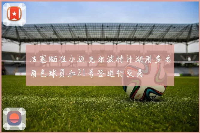活塞瞄准小迈克尔波特计划用多名角色球员和21号签进行交易