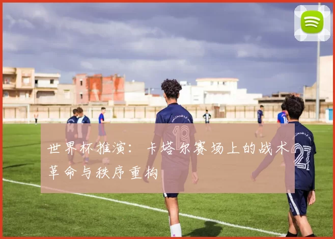 世界杯推演:卡塔尔赛场上的战术革命与秩序重构