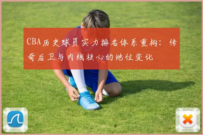 CBA历史球员实力排名体系重构：传奇后卫与内线核心的地位变化
