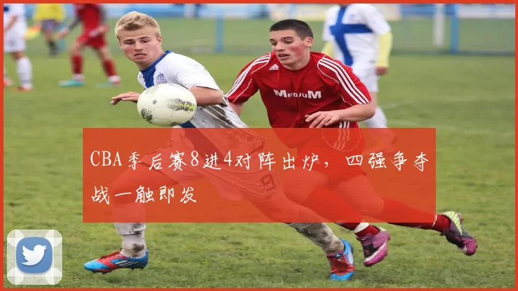 CBA季后赛8进4对阵出炉，四强争夺战一触即发