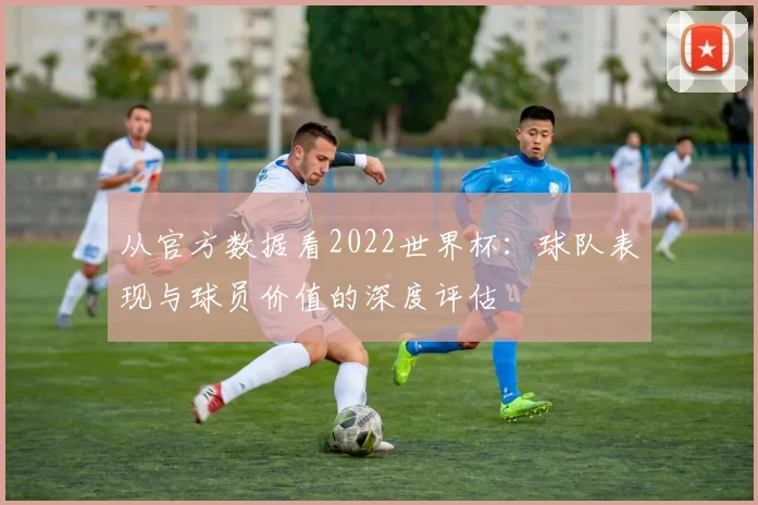 从官方数据看2022世界杯：球队表现与球员价值的深度评估