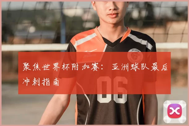 聚焦世界杯附加赛:亚洲球队最后冲刺指南