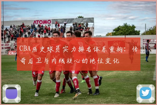 CBA历史球员实力排名体系重构：传奇后卫与内线核心的地位变化