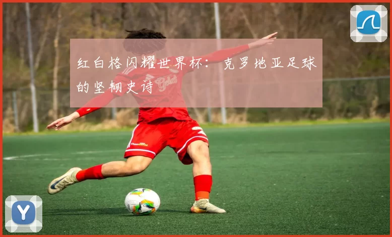 红白格闪耀世界杯:克罗地亚足球的坚韧史诗