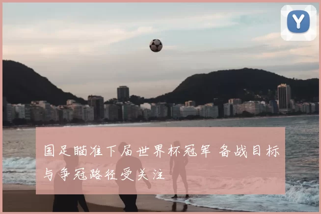国足瞄准下届世界杯冠军 备战目标与争冠路径受关注