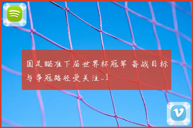 国足瞄准下届世界杯冠军 备战目标与争冠路径受关注_1