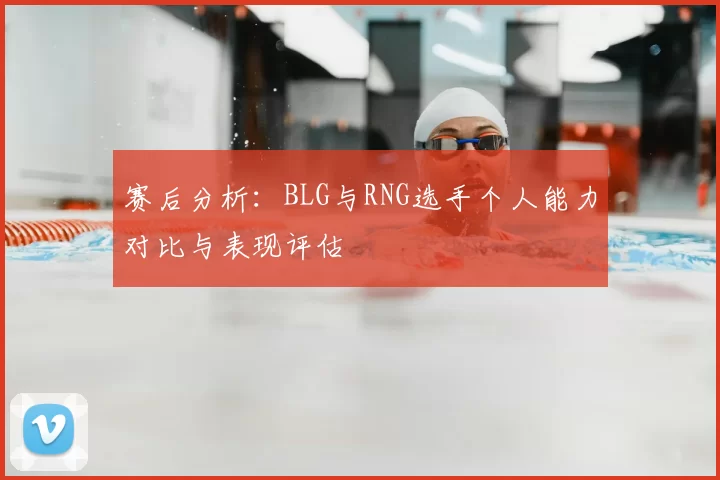 赛后分析:BLG与RNG选手个人能力对比与表现评估