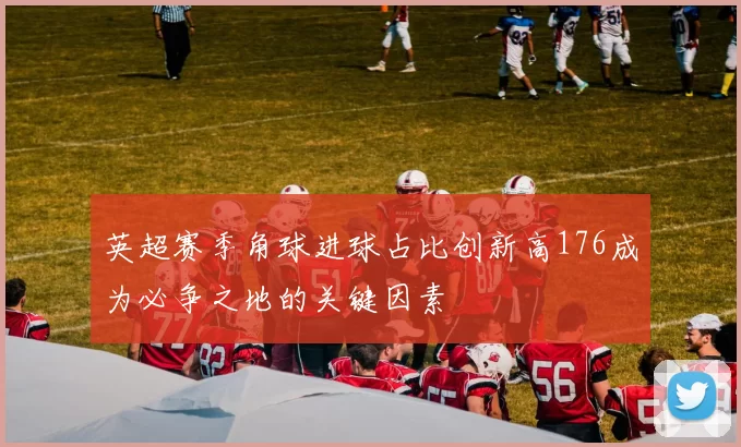 英超赛季角球进球占比创新高176成为必争之地的关键因素