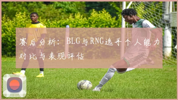 赛后分析:BLG与RNG选手个人能力对比与表现评估