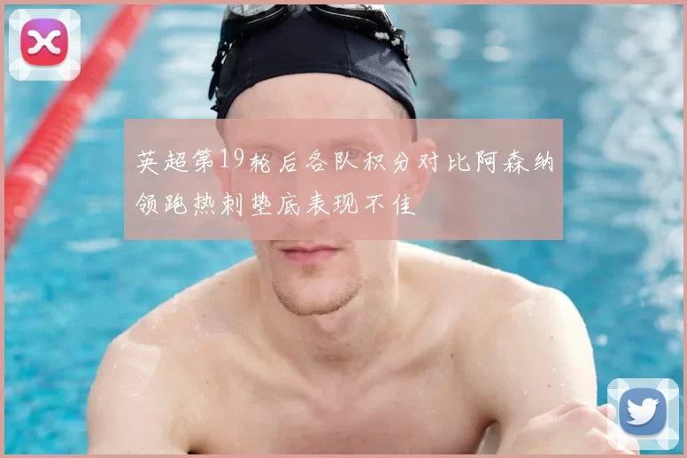 英超第19轮后各队积分对比阿森纳领跑热刺垫底表现不佳