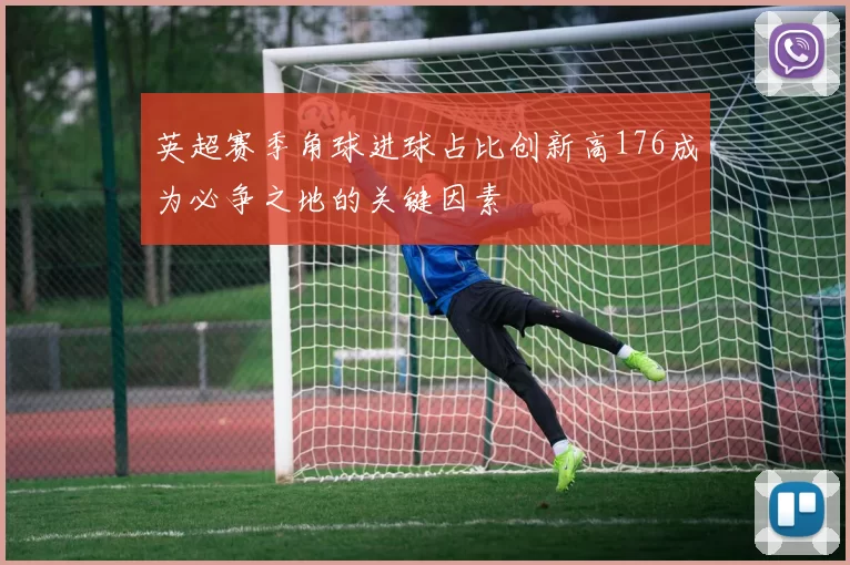 英超赛季角球进球占比创新高176成为必争之地的关键因素